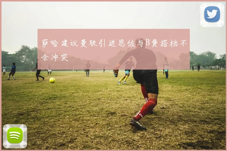 萨哈建议曼联引进恩佐与B费搭档不会冲突