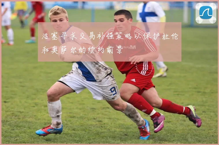 活塞寻求交易补强策略以保护杜伦和奥萨尔的续约前景