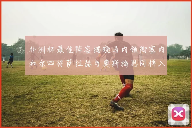 非洲杯最佳阵容揭晓马内领衔塞内加尔四将萨拉赫与奥斯梅恩同样入选