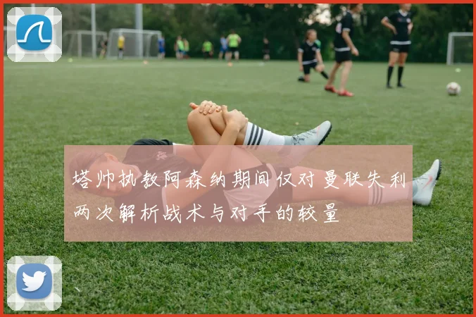 塔帅执教阿森纳期间仅对曼联失利两次解析战术与对手的较量