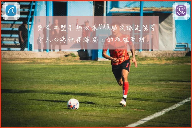 费兰口型引热议求VAR助攻球进场景令人心疼他在球场上的艰难时刻