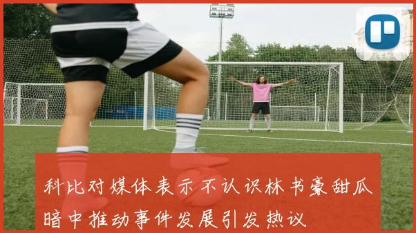 科比对媒体表示不认识林书豪甜瓜暗中推动事件发展引发热议