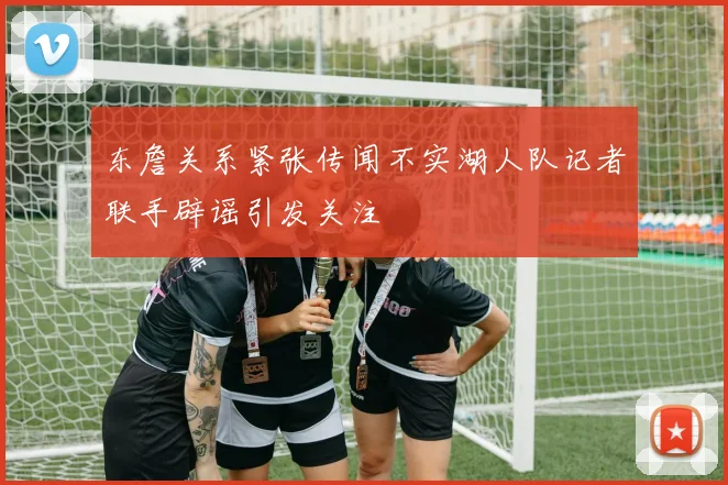 东詹关系紧张传闻不实湖人队记者联手辟谣引发关注