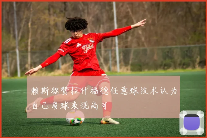 赖斯称赞拉什福德任意球技术认为自己角球表现尚可