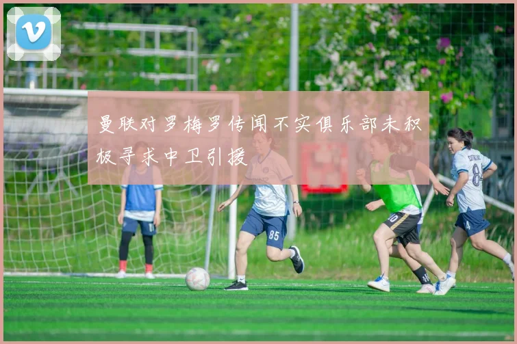 曼联对罗梅罗传闻不实俱乐部未积极寻求中卫引援