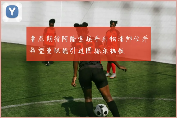 鲁尼期待阿隆索接手利物浦帅位并希望曼联能引进图赫尔执教