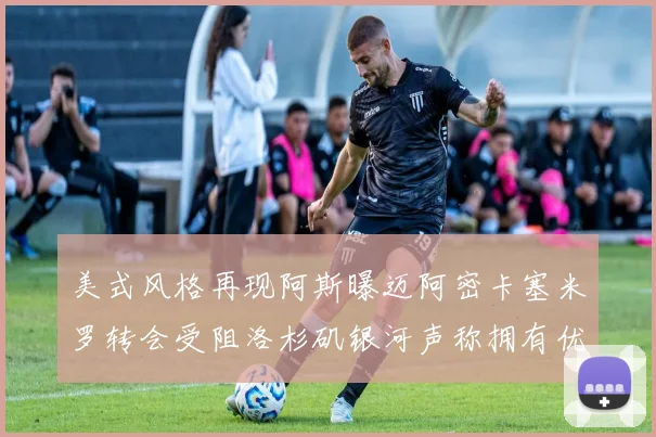 美式风格再现阿斯曝迈阿密卡塞米罗转会受阻洛杉矶银河声称拥有优先签约权