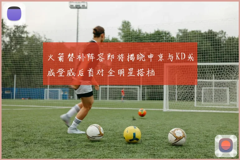 火箭替补阵容即将揭晓申京与KD或成登威后首对全明星搭档
