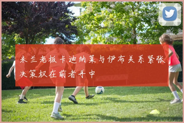 米兰老板卡迪纳莱与伊布关系紧张决策权在前者手中