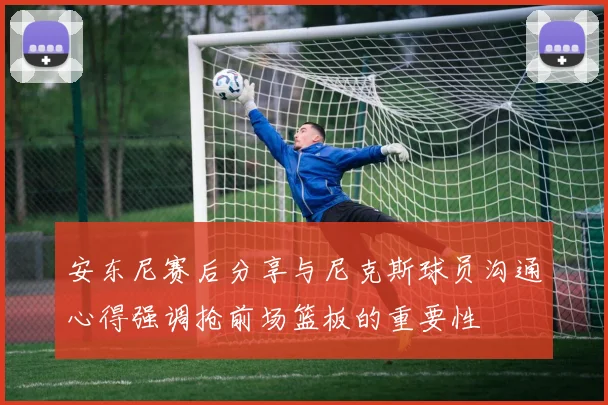 安东尼赛后分享与尼克斯球员沟通心得强调抢前场篮板的重要性