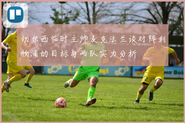 切尔西临时主帅麦克法兰谈对阵利物浦的目标与两队实力分析