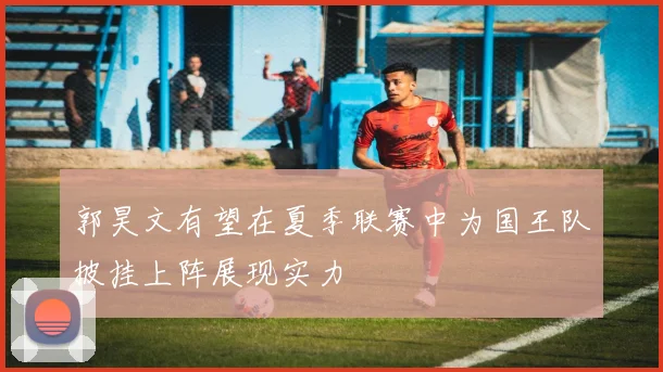郭昊文有望在夏季联赛中为国王队披挂上阵展现实力