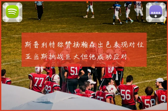 斯普利特称赞杨瀚森出色表现对位亚当斯挑战巨大但他成功应对