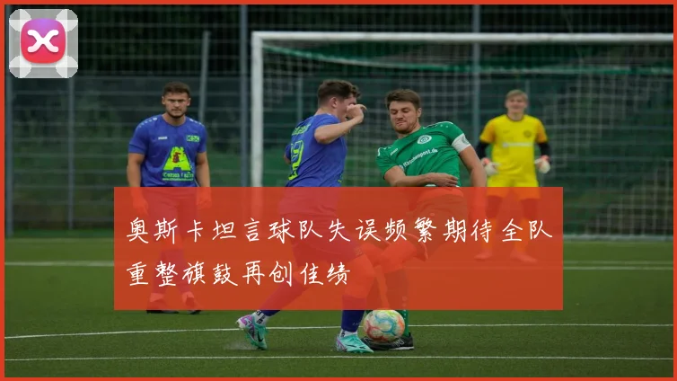 奥斯卡坦言球队失误频繁期待全队重整旗鼓再创佳绩