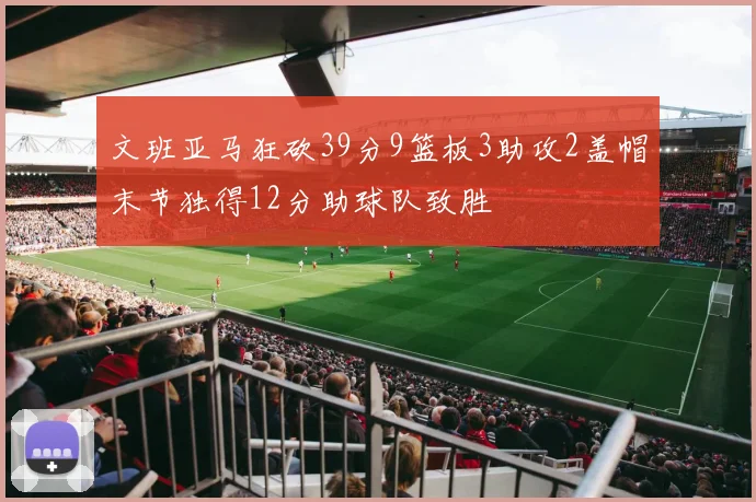 文班亚马狂砍39分9篮板3助攻2盖帽末节独得12分助球队致胜