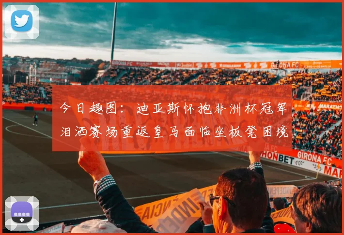 今日趣图：迪亚斯怀抱非洲杯冠军泪洒赛场重返皇马面临坐板凳困境