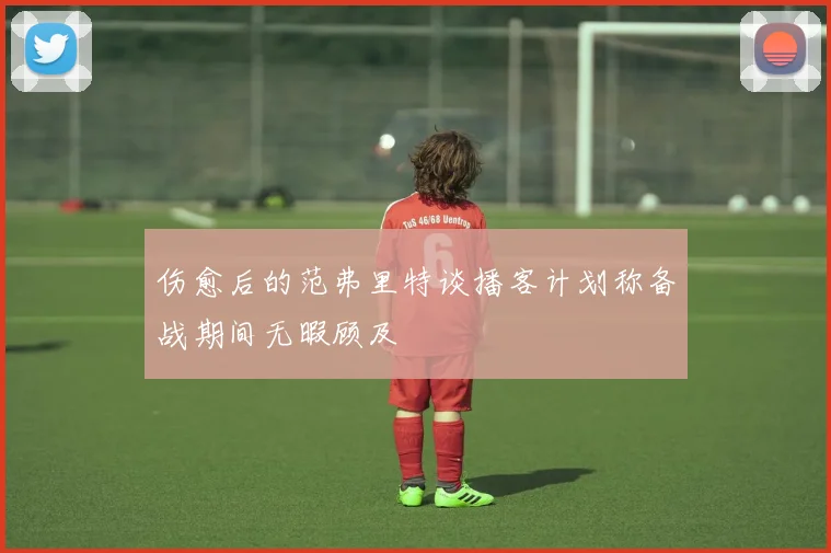 伤愈后的范弗里特谈播客计划称备战期间无暇顾及