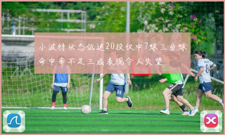 小波特状态低迷20投仅中7球三分球命中率不足三成表现令人失望